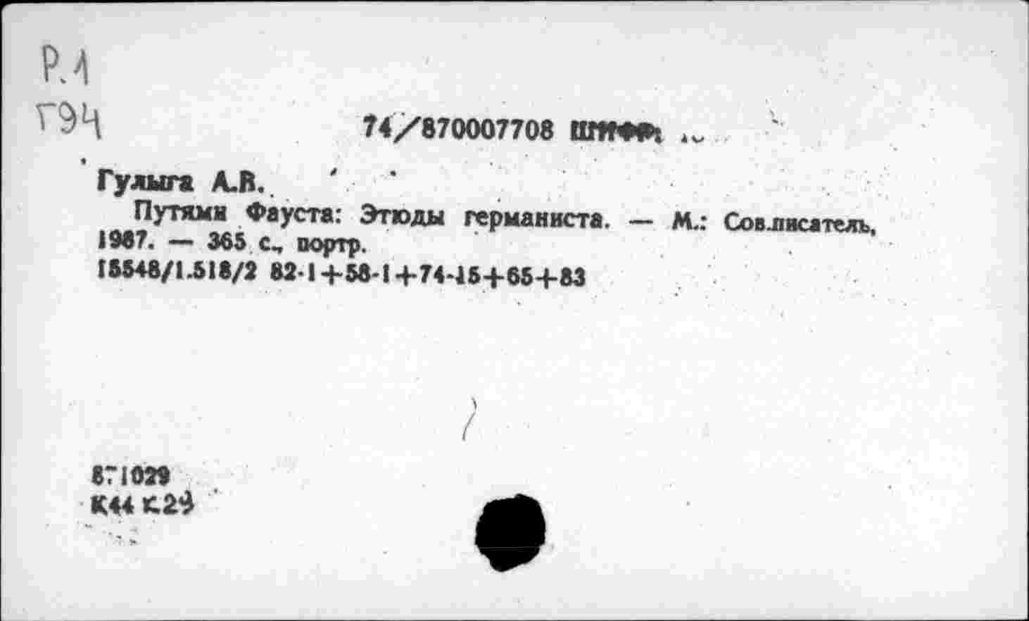 ﻿Р.4
'	74/870007708 Пт«И
Гулыга А.В.
1Л.?УТЯМЛ Фауста: Этюды германиста. - М.: Совшисателъ.
1987. — 365 с, портр.
(8548/1.518/2 82-1 +58-1 +7445+65+83
871029 К44С2<^